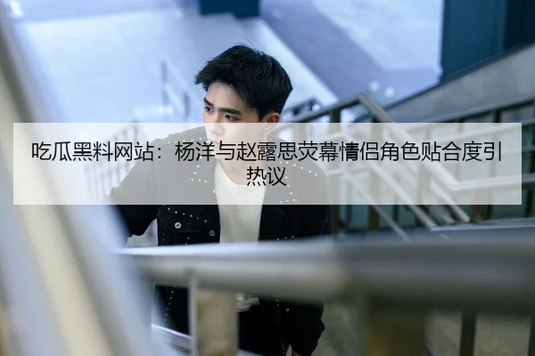 吃瓜黑料网站：杨洋与赵露思荧幕情侣角色贴合度引热议